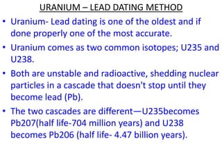 URANIUM – LEAD DATING METHOD
• Uranium- Lead dating is one of the oldest and if
done properly one of the most accurate.
• Uranium comes as two common isotopes; U235 and
U238.
• Both are unstable and radioactive, shedding nuclear
particles in a cascade that doesn't stop until they
become lead (Pb).
• The two cascades are different—U235becomes
Pb207(half life-704 million years) and U238
becomes Pb206 (half life- 4.47 billion years).
 