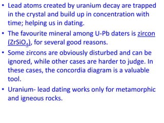 • Lead atoms created by uranium decay are trapped
in the crystal and build up in concentration with
time; helping us in dating.
• The favourite mineral among U-Pb daters is zircon
(ZrSiO4), for several good reasons.
• Some zircons are obviously disturbed and can be
ignored, while other cases are harder to judge. In
these cases, the concordia diagram is a valuable
tool.
• Uranium- lead dating works only for metamorphic
and igneous rocks.
 
