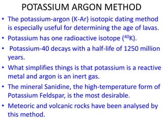POTASSIUM ARGON METHOD
• The potassium-argon (K-Ar) isotopic dating method
is especially useful for determining the age of lavas.
• Potassium has one radioactive isotope (40K).
• Potassium-40 decays with a half-life of 1250 million
years.
• What simplifies things is that potassium is a reactive
metal and argon is an inert gas.
• The mineral Sanidine, the high-temperature form of
Potassium Feldspar, is the most desirable.
• Meteoric and volcanic rocks have been analysed by
this method.
 
