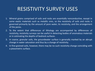 RESISTIVITY SURVEY USES
1. Mineral grains comprised of soils and rocks are essentially nonconductive, except in
some exotic materials such as metallic ores, so the resistivity of soils and rocks is
governed primarily by the amount of pore water, its resistivity, and the arrangement
of the pores.
2. To the extent that differences of lithology are accompanied by differences of
resistivity, resistivity surveys can be useful in detecting bodies of anomalous materials
or in estimating the depths of bedrock surfaces.
3. In coarse, granular soils, the groundwater surface is generally marked by an abrupt
change in water saturation and thus by a change of resistivity.
4. In fine-grained soils, however, there may be no such resistivity change coinciding with
a piezometric surface.
 