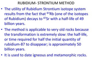 RUBIDIUM- STRONTIUM METHOD
• The utility of Rubidium Strontium isotope system
results from the fact that 87Rb (one of the isotopes
of Rubidium) decays to 87Sr with a half-life of 49
billion years.
• The method is applicable to very old rocks because
the transformation is extremely slow: the half-life,
or time required for half the initial quantity of
rubidium-87 to disappear; is approximately 50
billion years.
• It is used to date igneous and metamorphic rocks.
 