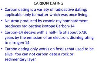 CARBON DATING
• Carbon dating is a variety of radioactive dating;
applicable only to matter which was once living.
• Neutron produced by cosmic ray bombardment
produces radioactive isotope Carbon-14
• Carbon-14 decays with a half-life of about 5730
years by the emission of an electron, disintegrating
to nitrogen 14.
• Carbon dating only works on fossils that used to be
alive. You can not carbon date a rock or
sedimentary layer.
 