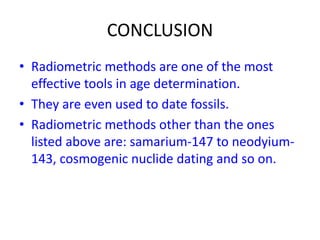 CONCLUSION
• Radiometric methods are one of the most
effective tools in age determination.
• They are even used to date fossils.
• Radiometric methods other than the ones
listed above are: samarium-147 to neodyium-
143, cosmogenic nuclide dating and so on.
 