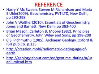REFERENCE
• Harry Y Mc Sween, Steven M.Richardson and Maria
E Uhle(2009). Geochemistry, PVT LTD, New Delhi,
pp 290-298.
• John V Walther(2010). Essentials of Geochemistry,
Jones and Barhett, New Delhi,pp 383-400
• Brian Mason, Carleton B. Moore(1982). Principles
of Geochemistry, John Wiley and Sons, pp 198-208
• C.S. Pichmuthu (1985), Archaean Geology, Oxford &
IBH pub.Co. p.125
• http://creation.mobi/radiometric-dating-age-of-
earth
• http://geology.about.com/od/geotime_dating/a/ur
aniumlead.htm
 