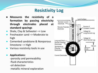 Resistivity Log
● Measures the resistivity of a
formation by passing electricity
through electrodes placed at
standard spacings
● Shale, Clay & Saltwater –> Low
● Freshwater sand –> Moderate to
high
● Cemented sandstone & Nonporous
limestone –> High
● Various resistivity tools in use
● Applications:
-porosity and permeability
-fluid characteristics
-oil detection
-metallic mineral exploration
 