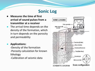 Sonic Log
● Measures the time of first
arrival of sound pulses from a
transmitter at a receiver
● The arrival time depends on the
density of the formation, which
in turn depends on the porosity
and permeability
● Applications:
-Density of the formation
-Porosity calculation for known
lithology
-Calibration of seismic data
 