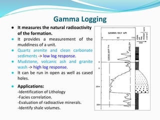 ● It measures the natural radioactivity
of the formation.
● It provides a measurement of the
muddiness of a unit.
● Quartz arenite and clean carbonate
sediments -> low log response.
● Mudstone, volcanic ash and granite
wash -> high log response.
● It can be run in open as well as cased
holes.
● Applications:
-Identification of Lithology
-Facies correlation.
-Evaluation of radioactive minerals.
-Identify shale volumes.
Gamma Logging
 