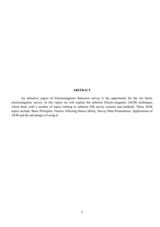 2
ABSTRACT
An attractive aspect of Electromagnetic Induction survey is the opportunity for the Air borne
electromagnetic survey. In this report we will explain the airborne Electro-magnetic (AEM) techniques
which deals with a number of topics relating to airborne EM survey systems and methods. These AEM
topics include: Basic Principles, Factors Affecting Detect ability, Survey Data Presentation, Applications of
AEM and the advantages of using it.
 