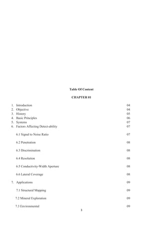 3
Table Of Content
CHAPTER 01
1. Introduction 04
2. Objective 04
3. History 05
4. Basic Principles 06
5. Systems 07
6. Factors Affecting Detect-ability 07
6.1 Signal to Noise Ratio 07
6.2 Penetration 08
6.3 Discrimination 08
6.4 Resolution 08
6.5 Conductivity-Width Aperture 08
6.6 Lateral Coverage 08
7. Applications 09
7.1 Structural Mapping 09
7.2 Mineral Exploration 09
7.3 Environmental 09
 