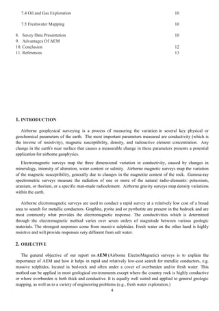 4
7.4 Oil and Gas Exploration 10
7.5 Freshwater Mapping 10
8. Suvey Data Presentation 10
9. Advantages Of AEM
10. Conclusion 12
11. References 13
1. INTRODUCTION
Airborne geophysical surveying is a process of measuring the variation in several key physical or
geochemical parameters of the earth. The most important parameters measured are conductivity (which is
the inverse of resistivity), magnetic susceptibility, density, and radioactive element concentration. Any
change in the earth's near surface that causes a measurable change in these parameters presents a potential
application for airborne geophysics.
Electromagnetic surveys map the three dimensional variation in conductivity, caused by changes in
mineralogy, intensity of alteration, water content or salinity. Airborne magnetic surveys map the variation
of the magnetic susceptibility, generally due to changes in the magnetite content of the rock. Gamma-ray
spectrometric surveys measure the radiation of one or more of the natural radio-elements: potassium,
uranium, or thorium, or a specific man-made radioelement. Airborne gravity surveys map density variations
within the earth.
Airborne electromagnetic surveys are used to conduct a rapid survey at a relatively low cost of a broad
area to search for metallic conductors. Graphite, pyrite and or pyrrhotite are present in the bedrock and are
most commonly what provides the electromagnetic response. The conductivities which is determined
through the electromagnetic method varies over seven orders of magnitude between various geologic
materials. The strongest responses come from massive sulphides. Fresh water on the other hand is highly
resistive and will provide responses very different from salt water.
2. OBJECTIVE
The general objective of our report on AEM (Airborne ElectroMagnetic) surveys is to explain the
importance of AEM and how it helps in rapid and relatively low-cost search for metallic conductors, e.g.
massive sulphides, located in bed-rock and often under a cover of overburden and/or fresh water. This
method can be applied in most geological environments except where the country rock is highly conductive
or where overburden is both thick and conductive. It is equally well suited and applied to general geologic
mapping, as well as to a variety of engineering problems (e.g., fresh water exploration.)
 