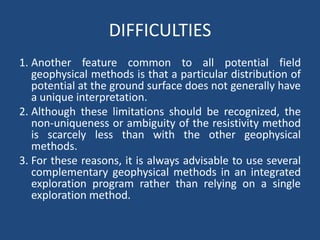 DIFFICULTIES
1. Another feature common to all potential field
geophysical methods is that a particular distribution of
potential at the ground surface does not generally have
a unique interpretation.
2. Although these limitations should be recognized, the
non-uniqueness or ambiguity of the resistivity method
is scarcely less than with the other geophysical
methods.
3. For these reasons, it is always advisable to use several
complementary geophysical methods in an integrated
exploration program rather than relying on a single
exploration method.
 