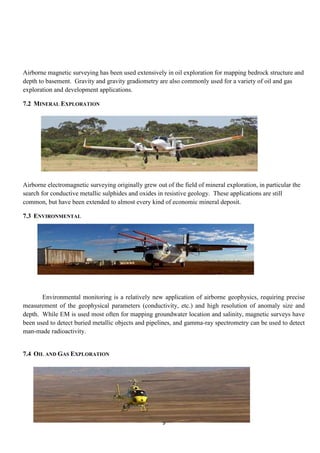 9
Airborne magnetic surveying has been used extensively in oil exploration for mapping bedrock structure and
depth to basement. Gravity and gravity gradiometry are also commonly used for a variety of oil and gas
exploration and development applications.
7.2 MINERAL EXPLORATION
Airborne electromagnetic surveying originally grew out of the field of mineral exploration, in particular the
search for conductive metallic sulphides and oxides in resistive geology. These applications are still
common, but have been extended to almost every kind of economic mineral deposit.
7.3 ENVIRONMENTAL
Environmental monitoring is a relatively new application of airborne geophysics, requiring precise
measurement of the geophysical parameters (conductivity, etc.) and high resolution of anomaly size and
depth. While EM is used most often for mapping groundwater location and salinity, magnetic surveys have
been used to detect buried metallic objects and pipelines, and gamma-ray spectrometry can be used to detect
man-made radioactivity.
7.4 OIL AND GAS EXPLORATION
 