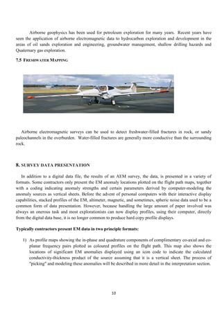 10
Airborne geophysics has been used for petroleum exploration for many years. Recent years have
seen the application of airborne electromagnetic data to hydrocarbon exploration and development in the
areas of oil sands exploration and engineering, groundwater management, shallow drilling hazards and
Quaternary gas exploration.
7.5 FRESHWATER MAPPING
Airborne electromagnetic surveys can be used to detect freshwater-filled fractures in rock, or sandy
paleochannels in the overburden. Water-filled fractures are generally more conductive than the surrounding
rock.
8. SURVEY DATA PRESENTATION
In addition to a digital data file, the results of an AEM survey, the data, is presented in a variety of
formats. Some contractors only present the EM anomaly locations plotted on the flight path maps, together
with a coding indicating anomaly strengths and certain parameters derived by computer-modeling the
anomaly sources as vertical sheets. Before the advent of personal computers with their interactive display
capabilities, stacked profiles of the EM, altimeter, magnetic, and sometimes, spheric noise data used to be a
common form of data presentation. However, because handling the large amount of paper involved was
always an onerous task and most explorationists can now display profiles, using their computer, directly
from the digital data base, it is no longer common to produce hard copy profile displays.
Typically contractors present EM data in two principle formats:
1) As profile maps showing the in-phase and quadrature components of complimentary co-axial and co-
planar frequency pairs plotted as coloured profiles on the flight path. This map also shows the
locations of significant EM anomalies displayed using an icon code to indicate the calculated
conductivity-thickness product of the source assuming that it is a vertical sheet. The process of
"picking" and modeling these anomalies will be described in more detail in the interpretation section.
 