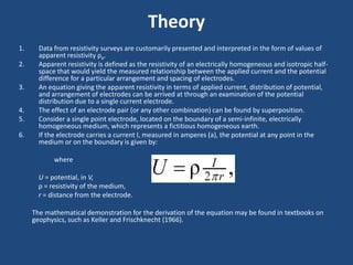 Theory
1. Data from resistivity surveys are customarily presented and interpreted in the form of values of
apparent resistivity ρa.
2. Apparent resistivity is defined as the resistivity of an electrically homogeneous and isotropic half-
space that would yield the measured relationship between the applied current and the potential
difference for a particular arrangement and spacing of electrodes.
3. An equation giving the apparent resistivity in terms of applied current, distribution of potential,
and arrangement of electrodes can be arrived at through an examination of the potential
distribution due to a single current electrode.
4. The effect of an electrode pair (or any other combination) can be found by superposition.
5. Consider a single point electrode, located on the boundary of a semi-infinite, electrically
homogeneous medium, which represents a fictitious homogeneous earth.
6. If the electrode carries a current I, measured in amperes (a), the potential at any point in the
medium or on the boundary is given by:
where
U = potential, in V,
ρ = resistivity of the medium,
r = distance from the electrode.
The mathematical demonstration for the derivation of the equation may be found in textbooks on
geophysics, such as Keller and Frischknecht (1966).
 