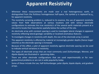 Apparent Resistivity
1. Wherever these measurements are made over a real heterogeneous earth, as
distinguished from the fictitious homogeneous half-space, the symbol ρ is replaced by ρa
for apparent resistivity.
2. The resistivity surveying problem is, reduced to its essence, the use of apparent resistivity
values from field observations at various locations and with various electrode
configurations to estimate the true resistivity's of the several earth materials present at a
site and to locate their boundaries spatially below the surface of the site.
3. An electrode array with constant spacing is used to investigate lateral changes in apparent
resistivity reflecting lateral geologic variability or localized anomalous features.
4. To investigate changes in resistivity with depth, the size of the electrode array is varied.
5. The apparent resistivity is affected by material at increasingly greater depths (hence larger
volume) as the electrode spacing is increased.
6. Because of this effect, a plot of apparent resistivity against electrode spacing can be used
to indicate vertical variations in resistivity.
7. The types of electrode arrays that are most commonly used (Schlumberger, Wenner, and
dipole-dipole) are illustrated in upcoming slides.
8. There are other electrode configurations that are used experimentally or for non-
geotechnical problems or are not in wide popularity today.
9. Some of these include the Lee, half-Schlumberger, polar dipole, bipole dipole, and gradient
arrays.
 