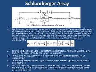 1. For this array , in the limit as a approaches zero, the quantity V/a approaches the value
of the potential gradient at the midpoint of the array. In practice, the sensitivity of the
instruments limits the ratio of s to a and usually keeps it within the limits of about 3 to
30. Therefore, it is typical practice to use a finite electrode spacing and equation 2 to
compute the geometric factor (Keller and Frischknecht, 1966). The apparent
resistivity ( ) is:
2. In usual field operations, the inner (potential) electrodes remain fixed, while the outer
(current) electrodes are adjusted to vary the distance s.
3. The spacing a is adjusted when it is needed because of decreasing sensitivity of
measurement.
4. The spacing a must never be larger than 0.4s or the potential gradient assumption is
no longer valid.
5. Also, the a spacing may sometimes be adjusted with s held constant in order to detect
the presence of local inhomogeneities or lateral changes in the neighborhood of the
potential electrodes.
Schlumberger Array
 
