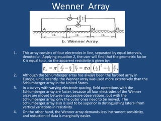 Wenner Array
1. This array consists of four electrodes in line, separated by equal intervals,
denoted a. Applying equation 2, the user will find that the geometric factor
K is equal to a , so the apparent resistivity is given by:
2. Although the Schlumberger array has always been the favored array in
Europe, until recently, the Wenner array was used more extensively than the
Schlumberger array in the United States.
3. In a survey with varying electrode spacing, field operations with the
Schlumberger array are faster, because all four electrodes of the Wenner
array are moved between successive observations, but with the
Schlumberger array, only the outer ones need to be moved. The
Schlumberger array also is said to be superior in distinguishing lateral from
vertical variations in resistivity.
4. On the other hand, the Wenner array demands less instrument sensitivity,
and reduction of data is marginally easier.
 