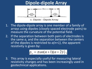Dipole-dipole Array
1. The dipole-dipole array is one member of a family of
arrays using dipoles (closely spaced electrode pairs) to
measure the curvature of the potential field.
2. If the separation between both pairs of electrodes is
the same a, and the separation between the centers
of the dipoles is restricted to a(n+1), the apparent
resistivity is given by:
3. This array is especially useful for measuring lateral
resistivity changes and has been increasingly used in
geotechnical applications.
 