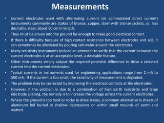Measurements
• Current electrodes used with alternating current (or commutated direct current)
instruments commonly are stakes of bronze, copper, steel with bronze jackets, or, less
desirably, steel, about 50 cm in length.
• They must be driven into the ground far enough to make good electrical contact.
• If there is difficulty because of high contact resistance between electrodes and soil, it
can sometimes be alleviated by pouring salt water around the electrodes.
• Many resistivity instruments include an ammeter to verify that the current between the
current electrodes is at an acceptable level, a desirable feature.
• Other instruments simply output the required potential difference to drive a selected
current into the current electrodes.
• Typical currents in instruments used for engineering applications range from 2 mA to
500 mA. If the current is too small, the sensitivity of measurement is degraded.
• The problem may be corrected by improving the electrical contacts at the electrodes.
• However, if the problem is due to a combination of high earth resistivity and large
electrode spacing, the remedy is to increase the voltage across the current electrodes.
• Where the ground is too hard or rocky to drive stakes, a common alternative is sheets of
aluminum foil buried in shallow depressions or within small mounds of earth and
wetted.
 