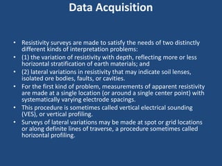 Data Acquisition
• Resistivity surveys are made to satisfy the needs of two distinctly
different kinds of interpretation problems:
• (1) the variation of resistivity with depth, reflecting more or less
horizontal stratification of earth materials; and
• (2) lateral variations in resistivity that may indicate soil lenses,
isolated ore bodies, faults, or cavities.
• For the first kind of problem, measurements of apparent resistivity
are made at a single location (or around a single center point) with
systematically varying electrode spacings.
• This procedure is sometimes called vertical electrical sounding
(VES), or vertical profiling.
• Surveys of lateral variations may be made at spot or grid locations
or along definite lines of traverse, a procedure sometimes called
horizontal profiling.
 
