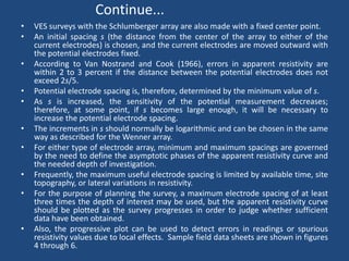 Continue...
• VES surveys with the Schlumberger array are also made with a fixed center point.
• An initial spacing s (the distance from the center of the array to either of the
current electrodes) is chosen, and the current electrodes are moved outward with
the potential electrodes fixed.
• According to Van Nostrand and Cook (1966), errors in apparent resistivity are
within 2 to 3 percent if the distance between the potential electrodes does not
exceed 2s/5.
• Potential electrode spacing is, therefore, determined by the minimum value of s.
• As s is increased, the sensitivity of the potential measurement decreases;
therefore, at some point, if s becomes large enough, it will be necessary to
increase the potential electrode spacing.
• The increments in s should normally be logarithmic and can be chosen in the same
way as described for the Wenner array.
• For either type of electrode array, minimum and maximum spacings are governed
by the need to define the asymptotic phases of the apparent resistivity curve and
the needed depth of investigation.
• Frequently, the maximum useful electrode spacing is limited by available time, site
topography, or lateral variations in resistivity.
• For the purpose of planning the survey, a maximum electrode spacing of at least
three times the depth of interest may be used, but the apparent resistivity curve
should be plotted as the survey progresses in order to judge whether sufficient
data have been obtained.
• Also, the progressive plot can be used to detect errors in readings or spurious
resistivity values due to local effects. Sample field data sheets are shown in figures
4 through 6.
 