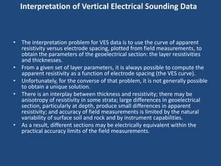 Interpretation of Vertical Electrical Sounding Data
• The interpretation problem for VES data is to use the curve of apparent
resistivity versus electrode spacing, plotted from field measurements, to
obtain the parameters of the geoelectrical section: the layer resistivities
and thicknesses.
• From a given set of layer parameters, it is always possible to compute the
apparent resistivity as a function of electrode spacing (the VES curve).
• Unfortunately, for the converse of that problem, it is not generally possible
to obtain a unique solution.
• There is an interplay between thickness and resistivity; there may be
anisotropy of resistivity in some strata; large differences in geoelectrical
section, particularly at depth, produce small differences in apparent
resistivity; and accuracy of field measurements is limited by the natural
variability of surface soil and rock and by instrument capabilities.
• As a result, different sections may be electrically equivalent within the
practical accuracy limits of the field measurements.
 