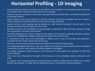Horizontal Profiling - 1D Imaging
• Surveys of lateral variations in resistivity can be useful for the investigation of any geological features that can
be expected to offer resistivity contrasts with their surroundings.
• Deposits of gravel, particularly if unsaturated, have high resistivity and have been successfully prospected for
by resistivity methods.
• Steeply dipping faults may be located by resistivity traverses crossing the suspected fault line, if there is
sufficient resistivity contrast between the rocks on the two sides of the fault.
• Solution cavities or joint openings may be detected as a high resistivity anomaly, if they are open, or low
resistivity anomaly if they are filled with soil or water.
• Resistivity surveys for the investigation of aerial geology are made with a fixed electrode spacing, by moving
the array between successive measurements.
• Horizontal profiling, per se, means moving the array along a line of traverse, although horizontal variations
may also be investigated by individual measurements made at the points of a grid.
• If a symmetrical array, such as the Schlumberger or Wenner array, is used, the resistivity value obtained is
associated with the location of the center of the array.
• Normally, a vertical survey would be made first to determine the best electrode spacing.
• Any available geological information, such as the depth of the features of interest, should also be considered
in making this decision, which governs the effective depth of investigation.
• The spacing of adjacent resistivity stations, or the fineness of the grid, governs the resolution of detail that
may be obtained.
• This is very much influenced by the depths of the features, and the achievable resolution diminishes with
depth.
• As a general rule, the spacing between resistivity stations should be smaller than the width of the smallest
feature to be detected, or smaller than the required resolution in the location of lateral boundaries.
 