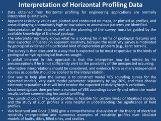 Interpretation of Horizontal Profiling Data
• Data obtained from horizontal profiling for engineering applications are normally
interpreted qualitatively.
• Apparent resistivity values are plotted and contoured on maps, or plotted as profiles, and
areas displaying anomalously high or low values or anomalous patterns are identified.
• Interpretation of the data, as well as the planning of the survey, must be guided by the
available knowledge of the local geology.
• The interpreter normally knows what he is looking for in terms of geological features and
their expected influence on apparent resistivity, because the resistivity survey is motivated
by geological evidence of a particular kind of exploration problem (e.g., karst terrain).
• The survey is then executed in a way that is expected to be most responsive to the kinds of
geological or hydrogeological features sought.
• A pitfall inherent in this approach is that the interpreter may be misled by his
preconceptions if he is not sufficiently alert to the possibility of the unexpected occurring.
• Alternative interpretations should be considered, and evidence from as many independent
sources as possible should be applied to the interpretation.
• One way to help plan the survey is to construct model VES sounding curves for the
expected models, vary each model parameter separately by say 20%, and then choose
electrode separations that will best resolve the expected resistivity/depth variations.
• Most investigators then perform a number of VES soundings to verify and refine the model
results before commencing horizontal profiling.
• The construction of theoretical profiles is feasible for certain kinds of idealized models,
and the study of such profiles is very helpful in understanding the significance of field
profiles.
• Van Nostrand and Cook (1966) give a comprehensive discussion of the theory of electrical
resistivity interpretation and numerous examples of resistivity profiles over idealized
models of faults, dikes, filled sinks, and cavities.
 