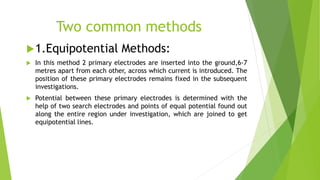 Two common methods
1.Equipotential Methods:
 In this method 2 primary electrodes are inserted into the ground,6-7
metres apart from each other, across which current is introduced. The
position of these primary electrodes remains fixed in the subsequent
investigations.
 Potential between these primary electrodes is determined with the
help of two search electrodes and points of equal potential found out
along the entire region under investigation, which are joined to get
equipotential lines.
 