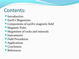 Contents:
Introduction
Earth’s Magnetism
Components of earth’s magnetic field
Magnetic Poles
Magnetism of rocks and minerals
Instruments
Field Procedures
Applications
Conclusion
References
 