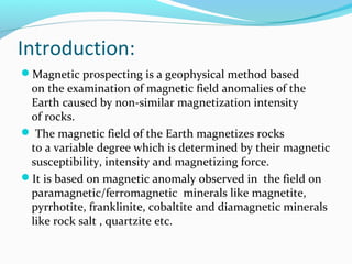 Introduction:
Magnetic prospecting is a geophysical method based
on the examination of magnetic field anomalies of the
Earth caused by non-similar magnetization intensity
of rocks.
 The magnetic field of the Earth magnetizes rocks
to a variable degree which is determined by their magnetic
susceptibility, intensity and magnetizing force.
It is based on magnetic anomaly observed in the field on
paramagnetic/ferromagnetic minerals like magnetite,
pyrrhotite, franklinite, cobaltite and diamagnetic minerals
like rock salt , quartzite etc.
 