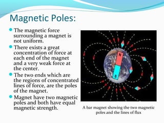 Magnetic Poles:
The magnetic force
surrounding a magnet is
not uniform.
There exists a great
concentration of force at
each end of the magnet
and a very weak force at
the center.
The two ends which are
the regions of concentrated
lines of force, are the poles
of the magnet.
Magnet have two magnetic
poles and both have equal
magnetic strength. A bar magnet showing the two magnetic
poles and the lines of flux
 