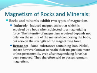 Magnetism of Rocks and Minerals:
Rocks and minerals exhibit two types of magnetism.
 Induced:- Induced magnetism is that which is
acquired by a body when subjected to a magnetizing
force. The intensity of magnetism acquired depends not
only on the nature of the material composing the body,
but also on the strength of the magnetizing force.
Remnant:- Some substances containing Iron, Nickel,
etc are however known to retain their magnetism more
or less permanently, even after magnetizing force has
been removed. They therefore said to posses remnant
magnetism.
 