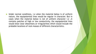  Under normal conditions, i.e when the material below is of uniform
nature, the equipotential lines would be regular in character. But in
cases when the material below is not of uniform character i.e ,it
contains patches of high or low conductivity, the equipotential lines
would show clear distortions or irregularities which would include the
probable locations of rock masses of different characteristics.
 