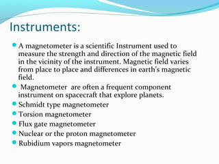 Instruments:
A magnetometer is a scientific Instrument used to
measure the strength and direction of the magnetic field
in the vicinity of the instrument. Magnetic field varies
from place to place and differences in earth’s magnetic
field.
 Magnetometer are often a frequent component
instrument on spacecraft that explore planets.
Schmidt type magnetometer
Torsion magnetometer
Flux gate magnetometer
Nuclear or the proton magnetometer
Rubidium vapors magnetometer
 