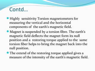 Contd…
Highly sensitivity Torsion magnetometers for
measuring the vertical and the horizontal
components of the earth’s magnetic field.
Magnet is suspended by a torsion fibre. The earth’s
magnetic field deflects the magnet form its null
position and a restoring torque applied to the same
torsion fiber helps to bring the magnet back into the
null position.
The extend of the restoring torque applied gives a
measure of the intensity of the earth’s magnetic field.
 