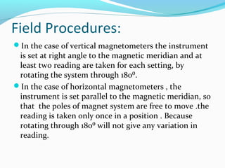 Field Procedures:
In the case of vertical magnetometers the instrument
is set at right angle to the magnetic meridian and at
least two reading are taken for each setting, by
rotating the system through 180⁰.
In the case of horizontal magnetometers , the
instrument is set parallel to the magnetic meridian, so
that the poles of magnet system are free to move .the
reading is taken only once in a position . Because
rotating through 180⁰ will not give any variation in
reading.
 