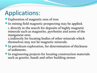 Applications:
Exploration of magnetic ores of iron
In mining field magnetic prospecting may be applied.
1. directly in the search for deposits of highly magnetic
minerals such as magnetite, pyrrhotite and some of the
manganese ores.
2.indirectly for locating bodies of other minerals which
themselves may not be magnetic minerals.
In petroleum exploration, for determination of thickness
of sediments .
In engineering projects for locating construction materials
such as granite, basalt and other building stones
 