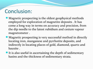 Conclusion:
Magnetic prospecting is the oldest geophysical methods
employed for exploration of magnetite deposits . It has
come a long way in terms on accuracy and precision, from
the dip needle to the latest rubidium and cesium vapour
magnetometer .
Magnetic prospecting is very successful method in directly
locating iron, manganese and pyrrhotite deposits, and
indirectly in locating places of gold, diamond, quartz and
bauxite .
It is also useful in ascertaining the depth of sedimentary
basins and the thickness of sedimentary strata.
 