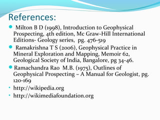 References:
 Milton B D (1998), Introduction to Geophysical
Prospecting, 4th edition, Mc Graw-Hill International
Editions- Geology series, pg. 476-519
 Ramakrishna T S (2006), Geophysical Practice in
Mineral Exploration and Mapping, Memoir 62,
Geological Society of India, Bangalore, pg 34-46.
Ramachandra Rao M.B. (1975), Outlines of
Geophysical Prospecting – A Manual for Geologist, pg.
120-169
• http://wikipedia.org
• http://wikimediafoundation.org
 