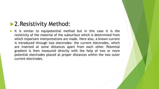 2.Resistivity Method:
 It is similar to equipotential method but in this case it is the
resistivity of the material of the subsurface which is determined from
which important interpretations are made. Here also, a known current
is introduced through two electrodes- the current electrodes, which
are inserted at some distances apart from each other. Potential
gradient is then measured directly with the help of two or more
potential electrodes placed at proper distances within the two outer
current electrodes.
 