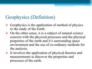 Geophysics (Definition)
 Geophysics is the application of method of physics
to the study of the Earth.
 On the other sense, it is a subject of natural science
concern with the physical processes and the physical
properties of the earth and it’s surrounding space
environment and the use of co-ordinary methods for
the analysis.
 It involves the application of physical theories and
measurements to discover the properties and
processes of the earth.
 