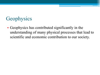 Geophysics
• Geophysics has contributed significantly in the
understanding of many physical processes that lead to
scientific and economic contribution to our society.
 