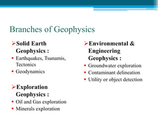 Branches of Geophysics
Solid Earth
Geophysics :
 Earthquakes, Tsunamis,
Tectonics
 Geodynamics
Exploration
Geophysics :
 Oil and Gas exploration
 Minerals exploration
Environmental &
Engineering
Geophysics :
 Groundwater exploration
 Contaminant delineation
 Utility or object detection
 