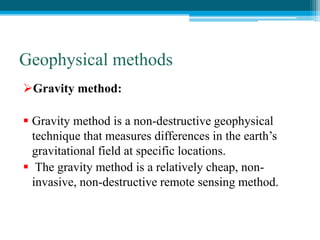 Geophysical methods
Gravity method:
 Gravity method is a non-destructive geophysical
technique that measures differences in the earth’s
gravitational field at specific locations.
 The gravity method is a relatively cheap, non-
invasive, non-destructive remote sensing method.
 