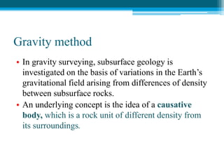 Gravity method
• In gravity surveying, subsurface geology is
investigated on the basis of variations in the Earth’s
gravitational field arising from differences of density
between subsurface rocks.
• An underlying concept is the idea of a causative
body, which is a rock unit of different density from
its surroundings.
 