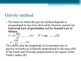 Gravity method
• The basis on which the gravity method depends is
encapsulated in two laws derived by Newton, namely his
Universal Law of gravitation and his Second Law of
Motion.
This shows that the magnitude of acceleration due to
gravity on Earth (g) is directly proportional to the mass (M)
of the Earth and inversely proportional to the square of the
Earth’s radius (R)
..(1)
..........
2
R
Mm
G
F  )
........(2
mg
F 
(3)
..........
2
R
GM
g 
 