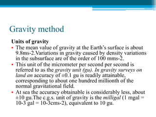 Gravity method
Units of gravity
• The mean value of gravity at the Earth’s surface is about
9.8ms-2.Variations in gravity caused by density variations
in the subsurface are of the order of 100 mms-2.
• This unit of the micrometer per second per second is
referred to as the gravity unit (gu). In gravity surveys on
land an accuracy of ±0.1 gu is readily attainable,
corresponding to about one hundred millionth of the
normal gravitational field.
• At sea the accuracy obtainable is considerably less, about
±10 gu.The c.g.s. unit of gravity is the milligal (1 mgal =
10-3 gal = 10-3cms-2), equivalent to 10 gu.
 