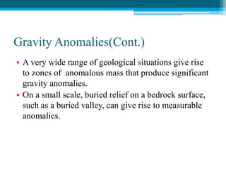 Gravity Anomalies(Cont.)
• A very wide range of geological situations give rise
to zones of anomalous mass that produce significant
gravity anomalies.
• On a small scale, buried relief on a bedrock surface,
such as a buried valley, can give rise to measurable
anomalies.
 