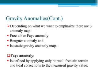 Gravity Anomalies(Cont.)
Depending on what we want to emphasize there are 3
anomaly map:
 Free-air or Faye anomaly
 Bouguer anomaly and
 Isostatic gravity anomaly maps
Faye anomaly:
 Is defined by applying only normal, free-air, terrain
and tidal corrections to the measured gravity value.
 